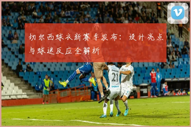 切尔西球衣新赛季发布：设计亮点与球迷反应全解析