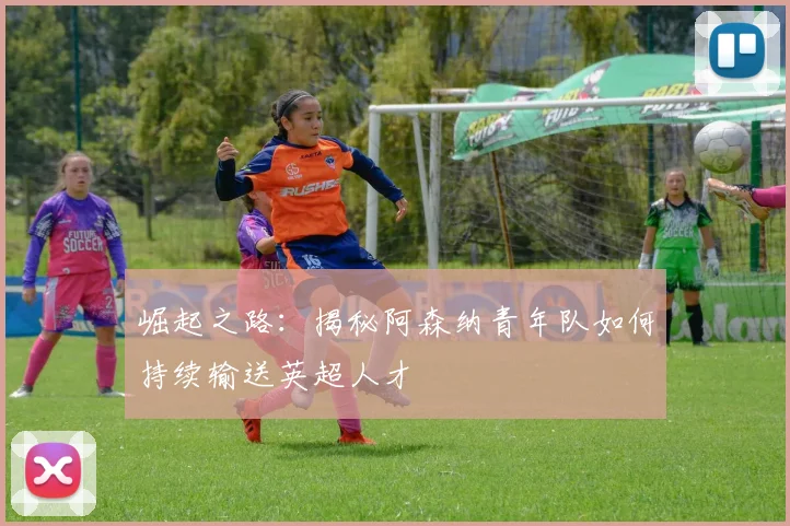 崛起之路：揭秘阿森纳青年队如何持续输送英超人才