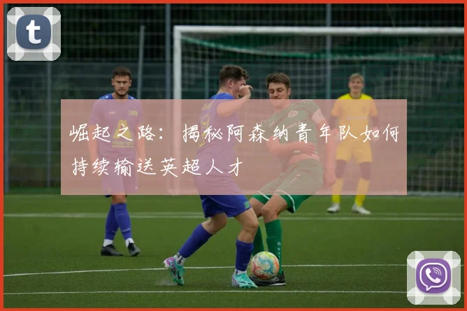 崛起之路：揭秘阿森纳青年队如何持续输送英超人才