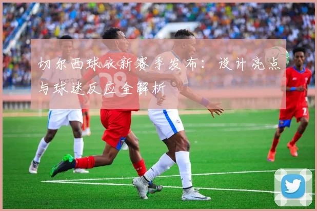 切尔西球衣新赛季发布：设计亮点与球迷反应全解析