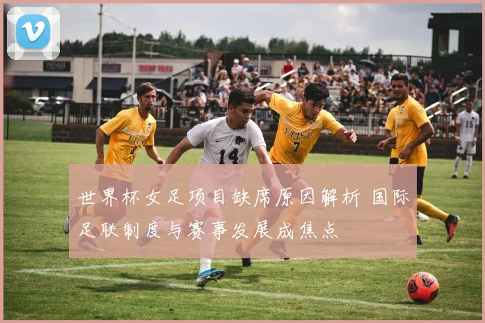 世界杯女足项目缺席原因解析 国际足联制度与赛事发展成焦点