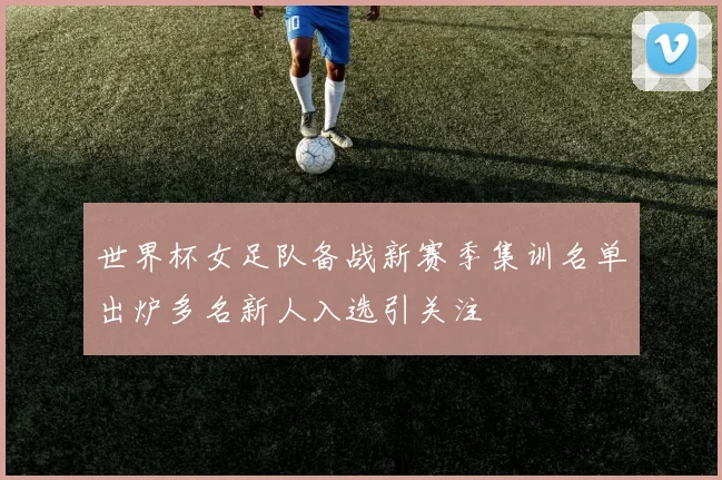 世界杯女足队备战新赛季集训名单出炉多名新人入选引关注