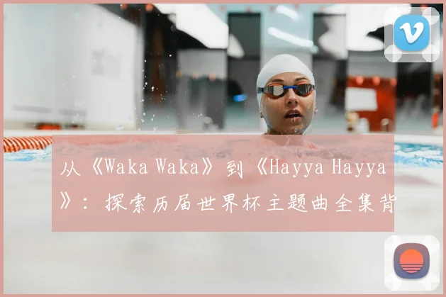 从《Waka Waka》到《Hayya Hayya》：探索历届世界杯主题曲全集背后的故事