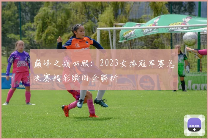 巅峰之战回顾：2023女排冠军赛总决赛精彩瞬间全解析