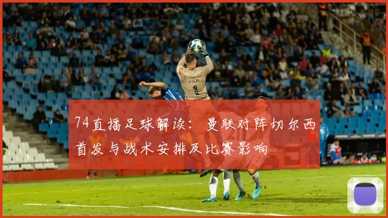 74直播足球解读：曼联对阵切尔西首发与战术安排及比赛影响