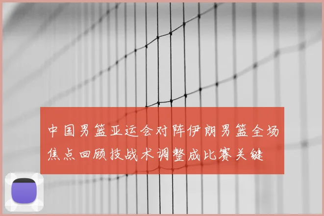 中国男篮亚运会对阵伊朗男篮全场焦点回顾技战术调整成比赛关键