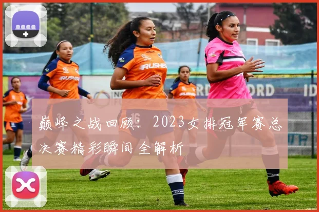 巅峰之战回顾：2023女排冠军赛总决赛精彩瞬间全解析