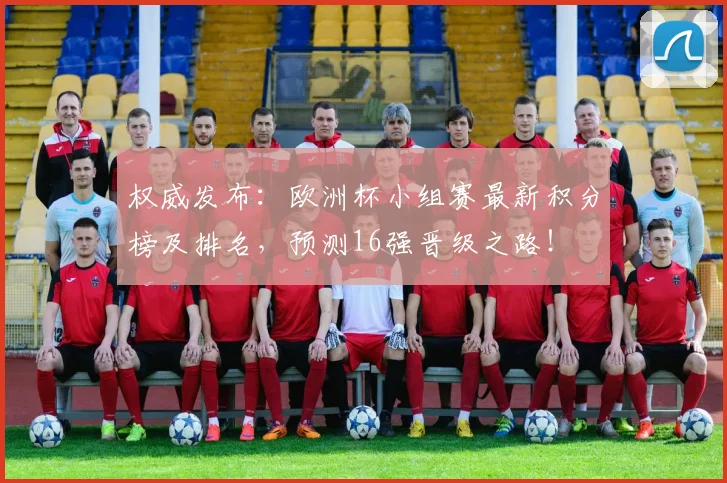 权威发布：欧洲杯小组赛最新积分榜及排名，预测16强晋级之路！