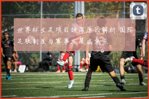 世界杯女足项目缺席原因解析 国际足联制度与赛事发展成焦点