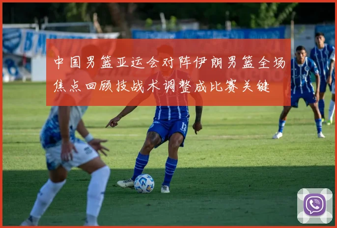 中国男篮亚运会对阵伊朗男篮全场焦点回顾技战术调整成比赛关键