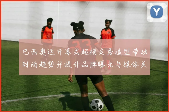 巴西奥运开幕式超模走秀造型带动时尚趋势并提升品牌曝光与媒体关注